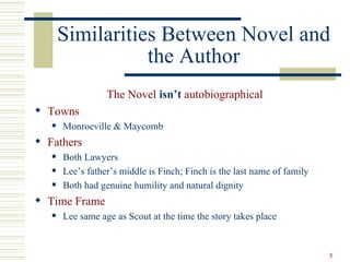 Similarities Between Novel and
                  the Author
                  The Novel isn’t autobiographical
 Towns
      Monroeville & Maycomb
 Fathers
      Both Lawyers
      Lee’s father’s middle is Finch; Finch is the last name of family
      Both had genuine humility and natural dignity
 Time Frame
      Lee same age as Scout at the time the story takes place


                                                                          5
 