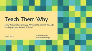 Teach Them Why
Using Information Literacy Threshold Concepts to Help
Undergraduates Research Better
LILAC 2018
Shelley Harper
Colorado College
 