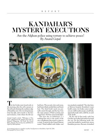 REPORT 53 
report 
kandahar’s 
mystery executions 
Are the Afghan police using torture to achieve peace? 
By Anand Gopal 
The first bodies were found early in 
the morning, after the call to prayer, in 
the tall reeds abutting the southern edge 
of Kandahar city. One was lying faceup, 
lower lip split, stab wounds to the face 
and stomach, a hole where the left eye 
had been. The second, a few yards away, 
had brown-black mottled skin and burnt 
hair. The third body’s neck was par-tially 
sawed through, and the face bore 
the same pattern of black scarring and 
singed hair. All three were handcuffed. 
The next day, in Subdistrict 7, a 
working-class area to the north of the 
city, a shopkeeper discovered a corpse in 
a canal. A report by the United Nations 
noted: “Head riddled with bullets and 
was smashed completely.” Two days later, 
at Mirwais hospital, Kandahar’s main 
health center, two bodies came in with-out 
any visible marks except a small hole, 
apparently made with a drill bit, in each 
of the skulls. 
By the end of that week, early last 
October, ten bodies had surfaced around 
the city. By the following week, the 
count had swelled to nearly forty across 
Kandahar province. Because of smashed 
Anand Gopal’s article “Welcome to Free 
Syria” appeared in the August 2012 issue of 
Harper’s Magazine. His book No Good 
Men Among the Living was published in 
April by Metropolitan. 
A recruiting poster in a window at police headquarters in Kandahar, April 30, 2014. 
Photographs by Victor J. Blue 
 