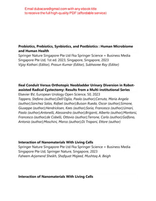 Probiotics, Prebiotics, Synbiotics, and Postbiotics : Human Microbiome
and Human Health
Springer Nature Singapore Pte Ltd Fka Springer Science + Business Media
Singapore Pte Ltd, 1st ed. 2023, Singapore, Singapore, 2023
Vijay Kothari (Editor), Prasun Kumar (Editor), Subhasree Ray (Editor)
Ileal Conduit Versus Orthotopic Neobladder Urinary Diversion in Robot-
assisted Radical Cystectomy: Results from a Multi-institutional Series
Elsevier BV, European Urology Open Science, 50, 2023
Tappero, Stefano (author);Dell'Oglio, Paolo (author);Cerruto, Maria Angela
(author);Sanchez Salas, Rafael (author);Buisan Rueda, Oscar (author);Simone,
Giuseppe (author);Hendricksen, Kees (author);Soria, Francesco (author);Umari,
Paolo (author);Antonelli, Alessandro (author);Briganti, Alberto (author);Montorsi,
Francesco (author);de Cobelli, Ottavio (author);Terrone, Carlo (author);Galfano,
Antonio (author);Moschini, Marco (author);Di Trapani, Ettore (author)
Interaction of Nanomaterials With Living Cells
Springer Nature Singapore Pte Ltd Fka Springer Science + Business Media
Singapore Pte Ltd, Springer Nature, Singapore, 2023
Faheem Arjamend Sheikh, Shafquat Majeed, Mushtaq A. Beigh
Interaction of Nanomaterials With Living Cells
 