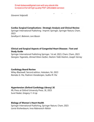 Hatem Soliman Aboumarie, Marcelo Haertel Miglioranza, Luna Gargani,
Giovanni Volpicelli
Cardiac Surgical Complications : Strategic Analysis and Clinical Review
Springer International Publishing : Imprint: Springer, Springer Nature, Cham,
2023
Sandhya K. Balaram, Levi Bassin
Clinical and Surgical Aspects of Congenital Heart Diseases : Text and
Study Guide
Springer International Publishing Springer, 1st ed. 2023, Cham, Cham, 2023
Georgios Tagarakis, Ahmed Gheni Sarfan, Hashim Talib Hashim, Joseph Varney
Cardiology Board Review
Wiley-Blackwell, Second edition, Hoboken, NJ, 2023
Ramdas G. Pai, Padmini Varadarajan, Sudha M. Pai
Hypertension (Oxford Cardiology Library) 3E
IRL Press at Oxford University Press, 3E, 2023
Sunil Nadar; Gregory Y. H Lip
Biology of Women’s Heart Health
Springer International Publishing, Springer Nature, Cham, 2023
Lorrie Kirshenbaum; Inna Rabinovich-Nikitin
 