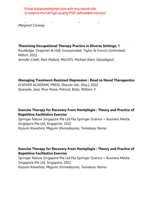 Wiley-Blackwell (an imprint of John Wiley & Sons Ltd), 2022
Margaret Conway
Theorising Occupational Therapy Practice in Diverse Settings; 1
Routledge, Chapman & Hall, Incorporated, Taylor & Francis (Unlimited),
Milton, 2022
Jennifer Creek; Nick Pollard, MSc(OT); Michael Allen, (Sociologist)
Managing Treatment-Resistant Depression : Road to Novel Therapeutics
ELSEVIER ACADEMIC PRESS, Elsevier Ltd., [N.p.], 2022
Quevedo, Joao; Riva-Posse, Patricio; Bobo, William V.
Exercise Therapy for Recovery From Hemiplegia : Theory and Practice of
Repetitive Facilitative Exercise
Springer Nature Singapore Pte Ltd Fka Springer Science + Business Media
Singapore Pte Ltd, Singapore, 2022
Kazumi Kawahira, Megumi Shimodozono, Tomokazu Noma
Exercise Therapy for Recovery From Hemiplegia : Theory and Practice of
Repetitive Facilitative Exercise
Springer Nature Singapore Pte Ltd Fka Springer Science + Business Media
Singapore Pte Ltd, Singapore, 2022
Kazumi Kawahira, Megumi Shimodozono, Tomokazu Noma
 
