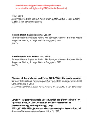 Springer International Publishing, IDKD Springer Series, 1st edition 2023,
Cham, 2023
Juerg Hodler (Editor), Rahel A. Kubik-Huch (Editor), Justus E. Roos (Editor),
Gustav K. von Schulthess (Editor)
Microbiome in Gastrointestinal Cancer
Springer Nature Singapore Pte Ltd Fka Springer Science + Business Media
Singapore Pte Ltd, Springer Nature, Singapore, 2023
Jun Yu
Microbiome in Gastrointestinal Cancer
Springer Nature Singapore Pte Ltd Fka Springer Science + Business Media
Singapore Pte Ltd, Springer Nature, Singapore, 2023
Jun Yu
Diseases of the Abdomen and Pelvis 2023-2026 : Diagnostic Imaging
Springer International Publishing AG; Springer, IDKD Springer Series, IDKD
Springer Series, 1, 2023
Juerg Hodler; Rahel A. Kubik-Huch; Justus E. Roos; Gustav K. von Schulthess
DDSEP® - Digestive Diseases Self-Education Program®(version 5.0)
(Question Book, A Core Curriculum and self-Assessment in
Gastroenterology and Hepatology) (Aug 15,
2023)_(0757543669)_(American Gastroenterological Association).pdf
American Gastroenterological Association, 5, 2023
 