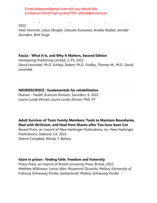 CRC Press, Taylor et Francis Group, CRC Press (Unlimited), Boca Raton, FL,
2022
Niels Hammer, Julius Dengler, Daisuke Kurosawa, Amélie Poilliot, Jennifer
Saunders, Britt Stuge
Fascia - What It Is, and Why It Matters, Second Edition
Handspring Publishing Limited, 2, PS, 2022
David Lesondak; Ph.D. Schleip, Robert; Ph.D. Findley, Thomas W., M.D.; David
Lesondak
NEUROSCIENCE : fundamentals for rehabilitation
Elsevier - Health Sciences Division; Saunders, 6, 2022
Laurie Lundy-Ekman; Laurie Lundy-Ekman, PhD, PT
Adult Survivor of Toxic Family Members: Tools to Maintain Boundaries,
Deal with Writicism, and Heal from Shame after Ties have been Cut
Reveal Press, an imprint of New Harbinger Publications, Inc, New Harbinger
Publications, Oakland, CA, 2022
Sherrie Campbell; Wendy T. Behary
Islam in prison : finding faith, freedom and fraternity
Policy Press, an imprint of Bristol University Press, Bristol, 2022
Matthew Wilkinson; Lamia Irfan; Muzammil Quraishi; Mallory (University of
Fribourg Schneuwly Purdie, Switzerland); Mallory Schneuwly Purdie
 