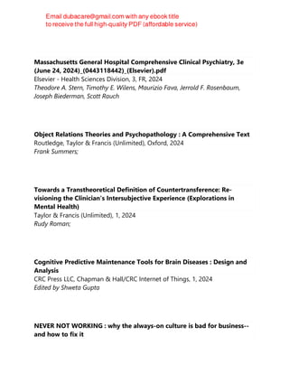 Massachusetts General Hospital Comprehensive Clinical Psychiatry, 3e
(June 24, 2024)_(0443118442)_(Elsevier).pdf
Elsevier - Health Sciences Division, 3, FR, 2024
Theodore A. Stern, Timothy E. Wilens, Maurizio Fava, Jerrold F. Rosenbaum,
Joseph Biederman, Scott Rauch
Object Relations Theories and Psychopathology : A Comprehensive Text
Routledge, Taylor & Francis (Unlimited), Oxford, 2024
Frank Summers;
Towards a Transtheoretical Definition of Countertransference: Re-
visioning the Clinician's Intersubjective Experience (Explorations in
Mental Health)
Taylor & Francis (Unlimited), 1, 2024
Rudy Roman;
Cognitive Predictive Maintenance Tools for Brain Diseases : Design and
Analysis
CRC Press LLC, Chapman & Hall/CRC Internet of Things, 1, 2024
Edited by Shweta Gupta
NEVER NOT WORKING : why the always-on culture is bad for business--
and how to fix it
 