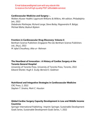 Cardiovascular Medicine and Surgery : .
Wolters Kluwer Health/ Lippincott Williams & Wilkins, 4th edition, Philadelphia
[etc, 2022
Debabrata Mukherjee; Richard Lange; Steve Bailey; Ragavendra R. Baliga;
Michael Blaha; Bozkurt Biykem
Frontiers in Cardiovascular Drug Discovery: Volume 6
Bentham Science Publishers Singapore Pte Ltd, Bentham Science Publishers
Ltd., [N.p.], 2022
M. Iqbal Choudhary, Atta-ur- Rahman
The Heartbeat of Innovation : A History of Cardiac Surgery at the
Toronto General Hospital
University of Toronto Press, University of Toronto Press, Toronto, 2022
Edward Shorter; Hugh E. Scully; Bernard S. Goldman
Nutritional and Integrative Strategies in Cardiovascular Medicine
CRC Press, 2, 2022
Stephen T. Sinatra, Mark C. Houston
Global Cardiac Surgery Capacity Development in Low and Middle Income
Countries
Springer International Publishing : Imprint: Springer, Sustainable Development
Goals Series, Sustainable Development Goals Series, 1, 2022
 