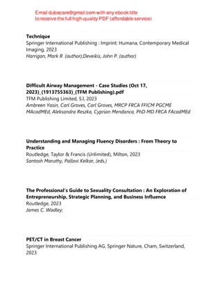 Handbook of Cerebrovascular Disease and Neurointerventional
Technique
Springer International Publishing : Imprint: Humana, Contemporary Medical
Imaging, 2023
Harrigan, Mark R. (author);Deveikis, John P. (author)
Difficult Airway Management - Case Studies (Oct 17,
2023)_(1913755363)_(TFM Publishing).pdf
TFM Publishing Limited, S.l, 2023
Ambreen Yasin, Carl Groves, Carl Groves, MRCP FRCA FFICM PGCME
MAcadMEd, Aleksandra Reszka, Cyprian Mendonca, PhD MD FRCA FAcadMEd
Understanding and Managing Fluency Disorders : From Theory to
Practice
Routledge, Taylor & Francis (Unlimited), Milton, 2023
Santosh Maruthy, Pallavi Kelkar, (eds.)
The Professional's Guide to Sexuality Consultation : An Exploration of
Entrepreneurship, Strategic Planning, and Business Influence
Routledge, 2023
James C. Wadley;
PET/CT in Breast Cancer
Springer International Publishing AG, Springer Nature, Cham, Switzerland,
2023
 