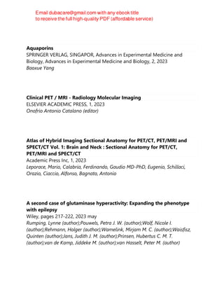 Aquaporins
SPRINGER VERLAG, SINGAPOR, Advances in Experimental Medicine and
Biology, Advances in Experimental Medicine and Biology, 2, 2023
Baoxue Yang
Clinical PET / MRI - Radiology Molecular Imaging
ELSEVIER ACADEMIC PRESS, 1, 2023
Onofrio Antonio Catalano (editor)
Atlas of Hybrid Imaging Sectional Anatomy for PET/CT, PET/MRI and
SPECT/CT Vol. 1: Brain and Neck : Sectional Anatomy for PET/CT,
PET/MRI and SPECT/CT
Academic Press Inc, 1, 2023
Leporace, Mario, Calabria, Ferdinando, Gaudio MD-PhD, Eugenio, Schillaci,
Orazio, Ciaccio, Alfonso, Bagnato, Antonio
A second case of glutaminase hyperactivity: Expanding the phenotype
with epilepsy
Wiley, pages 217-222, 2023 may
Rumping, Lynne (author);Pouwels, Petra J. W. (author);Wolf, Nicole I.
(author);Rehmann, Holger (author);Wamelink, Mirjam M. C. (author);Waisfisz,
Quinten (author);Jans, Judith J. M. (author);Prinsen, Hubertus C. M. T.
(author);van de Kamp, Jiddeke M. (author);van Hasselt, Peter M. (author)
 