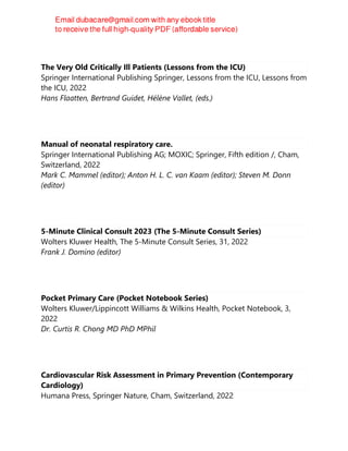 The Very Old Critically Ill Patients (Lessons from the ICU)
Springer International Publishing Springer, Lessons from the ICU, Lessons from
the ICU, 2022
Hans Flaatten, Bertrand Guidet, Hélène Vallet, (eds.)
Manual of neonatal respiratory care.
Springer International Publishing AG; MOXIC; Springer, Fifth edition /, Cham,
Switzerland, 2022
Mark C. Mammel (editor); Anton H. L. C. van Kaam (editor); Steven M. Donn
(editor)
5-Minute Clinical Consult 2023 (The 5-Minute Consult Series)
Wolters Kluwer Health, The 5-Minute Consult Series, 31, 2022
Frank J. Domino (editor)
Pocket Primary Care (Pocket Notebook Series)
Wolters Kluwer/Lippincott Williams & Wilkins Health, Pocket Notebook, 3,
2022
Dr. Curtis R. Chong MD PhD MPhil
Cardiovascular Risk Assessment in Primary Prevention (Contemporary
Cardiology)
Humana Press, Springer Nature, Cham, Switzerland, 2022
 