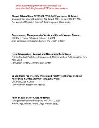 Clinical Atlas of Bone SPECT/CT (With 942 Figures and 48 Tables)
Springer International Publishing AG, 1st ed. 2023, 1st ed. 2024, PT, 2024
Tim Van den Wyngaert, Gopinath Gnanasegaran, Klaus Strobel
Contemporary Management of Acute and Chronic Venous Disease
CRC Press (Taylor & Francis Group), 1st, 2024
Juan Carlos Jimenez (editor), Samuel Eric Wilson (editor)
Neck Rejuvenation : Surgical and Nonsurgical Techniques
Thieme Medical Publishers, Incorporated, Thieme Medical Publishing Inc., New
York, 2024
Samuel Lin (editor), Sumner Slavin (editor)
50 Landmark Papers-every Thyroid and Parathyroid Surgeon Should
Know (Aug 4, 2023)_(1000911691)_(CRC Press)
CRC Press, Aug 4, 2023
Sam Wiseman & Sebastian Aspinall
Point-of-care US for Acute Abdomen
Springer International Publishing AG, Dec 17, 2023
Mauro Zago, Marina Troian, Diego Mariani, (eds.)
 
