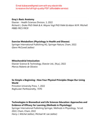 Gray's Basic Anatomy
Elsevier - Health Sciences Division, 3, 2022
Richard L. Drake PhD FAAA & A. Wayne Vogl PhD FAAA & Adam W.M. Mitchell
MBBS FRCS FRCR
Exercise Metabolism (Physiology in Health and Disease)
Springer International Publishing AG, Springer Nature, Cham, 2022
Glenn McConell (editor)
Mitochondrial Intoxication
Elsevier Science & Technology, Elsevier Ltd., [N.p.], 2022
Marcos Roberto de Oliveira
So Simple a Beginning : How Four Physical Principles Shape Our Living
World
Princeton University Press, 1, 2022
Raghuveer Parthasarathy, 1976-
Technologies in Biomedical and Life Sciences Education: Approaches and
Evidence of Efficacy for Learning (Methods in Physiology)
Springer International Publishing Springer, Methods in Physiology, 1st ed.
2022, Cham, Cham, 2022
Harry J. Witchel (editor), Michael W. Lee (editor)
 