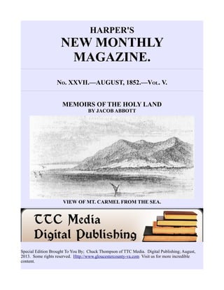 HARPER'S
NEW MONTHLY
MAGAZINE.
NO. XXVII.—AUGUST, 1852.—VOL. V.
MEMOIRS OF THE HOLY LAND
BY JACOB ABBOTT
VIEW OF MT. CARMEL FROM THE SEA.
Special Edition Brought To You By; Chuck Thompson of TTC Media. Digital Publishing; August,
2013. Some rights reserved. Http://www.gloucestercounty-va.com Visit us for more incredible
content.
 