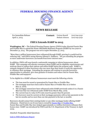 FEDERAL HOUSING FINANCE AGENCY
NEWS RELEASE
For Immediate Release Contact: Corinne Russell (202) 649-3032
April 11, 2013 Stefanie Johnson (202) 649-3030
FHFA Extends HARP to 2015
Washington, DC – The Federal Housing Finance Agency (FHFA) today directed Fannie Mae
and Freddie Mac to extend the Home Affordable Refinance Program (HARP) by two years to
December 31, 2015. The program was set to expire December 31, 2013.
“More than 2 million homeowners have refinanced through HARP, proving it a useful tool for
reducing risk,” said FHFA Acting Director Edward J. DeMarco. “We are extending the program
so more underwater borrowers can benefit from lower interest rates.”
In addition, FHFA will soon launch a nationwide campaign to inform homeowners about
HARP. This campaign will educate consumers about HARP and its eligibility requirements and
motivate them to explore their options and utilize HARP before the program ends. HARP is
uniquely designed to allow borrowers who owe more than their home is worth the opportunity
to refinance their mortgage. Extending the program will continue to provide borrowers
opportunities to refinance, give clear guidance to lenders and reduce risk for Fannie Mae,
Freddie Mac and taxpayers.
To be eligible for a HARP refinance homeowners must meet the following criteria:
 The loan must be owned or guaranteed by Fannie Mae or Freddie Mac.
 The mortgage must have been sold to Fannie Mae or Freddie Mac on or before
May 31, 2009.
 The mortgage cannot have been refinanced under HARP previously unless it is a Fannie
Mae loan that was refinanced under HARP from March-May, 2009.
 The current loan-to-value (LTV) ratio must be greater than 80 percent.
 The borrower must be current on their mortgage payments with no late payments in the
last six months and no more than one late payment in the last 12 months.
Borrowers should contact their existing lender or any other mortgage lender offering HARP
refinances. Check here to see if your loan is owned by Fannie Mae or Freddie Mac.
Fannie Mae and Freddie Mac have helped approximately 2.2 million borrowers refinance their
homes since HARP was introduced by FHFA and the U.S. Department of the Treasury in April
2009.
Attached: Frequently Asked Questions
Link to FHFA Refinance Report
 