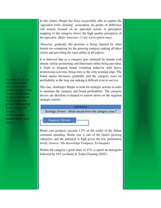In this clutter, Harpic has been successfully able to capture the
                        ‘specialist toilet cleaning’ association. Its points of difference
                        still remain focused on its specialist a    action. A perception
                        mapping of the category shows the high quality perception of
                        the specialist. (Refer Annexure 1.3 for a perception map)
                                         Refer

                         However, gradually this position is being claimed by other
                        brands too competing for the growing category making all these
                        claims and providing the same utility in all aspects.

                        It is believed that as a category gets cluttered by brands with
                        almost similar positioning and functional utility being provided,
                        it leads to frequent brand switching behavior with heavy
                        promotional activities being seen as the only winning edge. The
                        brand equity decreases gradually and the category loses its
The total size of the   profitability in the lo run making it difficult even to survive.
                                             long
household, health
and personal care       This fact, challenges Harpic to look for strategic actions in order
product market in the   to maintain the category and brand profitability. The category
country is evaluated
                        drivers are therefore evaluated to narrow down on the required
at approximately Rs
91,000 crore. The       strategic actions.
growth rate reported
by the sector is of                                 CASE ANALYSIS

around                      Strategic Drivers - What would drive the category now ?
15.9%. Chander
Mohan Sethi, June              Segment Drivers
2009

                        Home care products account 1.2% of the wallet of the Indian
                                  re
                        consumer spending. Home care is one of the fastest growing
                        categories and the potential is high given the low penetration
                        levels. (Source: The Knowledge Company, Technopak)

                        Within the category a good share of 47% is spend on detergents
                                                   share
                        followed by 34% on Home & Toilet Cleaning (HTC).
 