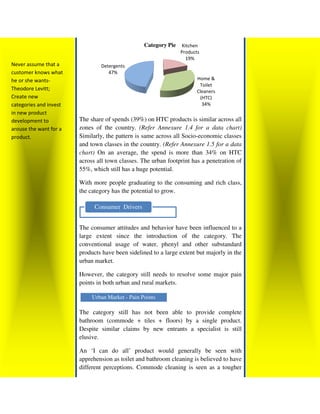 Category Pie    Kitchen
                                                                 Products
                                                                    19%
Never assume that a             Detergents
customer knows what                47%
he or she wants-                                                        Home &
                                                                         Toilet
Theodore Levitt;                                                        Cleaners
Create new                                                               (HTC)
categories and invest                                                     34%
in new product
development to          The share of spends (39%) on HTC products is similar across all
arouse the want for a   zones of the country. (Refer Annexure 1.4 for a data chart)
product.                Similarly, the pattern is same across all Socio economic classes
                                                                  Socio-economic
                        and town classes in the country. (Refer Annexure 1.5 for a data
                        chart) On an average, the spend is more than 34% on HTC
                        across all town classes. The urban footprint has a penetration of
                        55%, which still has a huge potential.

                        With more people graduating to the consuming and rich class,
                        the category has the potential to grow
                                                          grow.

                              Consumer Drivers


                        The consumer attitudes and behavior have been influenced to a
                        large extent since the introduction of the category. The
                        conventional usage of water, phenyl and other substandard
                        products have been sidelined to a large extent but majorly in the
                                      been
                        urban market.

                        However, the category still needs to resolve some major pain
                        points in both urban and rural markets.

                             Urban Market - Pain Points

                        The category still has not been able to provide complete
                        bathroom (commode + tiles + floors) by a single product.
                        Despite similar claims by new entrants a specialist is still
                        elusive.

                        An ‘I can do all’ product would generally be seen with
                        apprehension as toilet and bathroom cleaning is believed to have
                        different perceptions. Commode cleaning is seen as a tougher
 