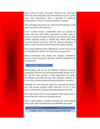 task in terms of stains and germs. Whereas, tiles and floors
which are more frequently used and touched are seen as gentle
clean with effectiveness. Thus a specialist for bathroom
              effectiveness.
cleaning (tiles + floors + outside commode) is required.

The graduating consuming class with increased spending would
need a specialist in the long term.

Even in urban markets, considerable toilets are outside the
house. This fact stops further penetration as either water or
phenyl is used in such places or they are not cleaned at all. Thus
another specialist product is needed here which could bring
increased hygiene awareness with the changed perception of
effective germ attacking solution along with regular cleaning.

Here usage of phenyl can be sidelined by a frontal attack on the
fact that phenyl is effective on stains but not on germ kills.

Heavy promotions also plague the category profitability,
however in the long term a specialist would be preferred even
                                                      ed
on a premium.

      Rural Market - Pain Points

Rural markets still do not see bathroom cleaning as priority
expenditure. However, the increasing disposable incomes in R1,
R2 and R3 cities provide a good opportunity for market
development, provided that the rural consumer conflicts are
resolved by a product along with increased hygiene awareness.

Although the rural consumer spend has increased in personal
                 rural
care and hygiene products (Refer Annexure 1.6 for a data
chart), still for toilet cleaning substandard products are used.
      ,

One major reason for low rural footprint (1 lakh outlets only) is
the fact that 96% toile are outside the homes.
                  toilets

Thus a right product is needed to increase the rural footprint
along with a right communication and affordable price point.

                        CASE RECOMMENDATIONS

      Strategic Actions - Achieving the growth objectives
 