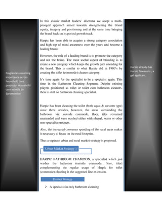 In this classic market leaders’ dilemma we adopt a multi
                                                                             multi-
                      pronged approach aimed towards strengthening the Brand
                      equity, imagery and positioning and at the same time bringing
                      the brand back on its poised growth track.

                      Harpic has been able to acquire a strong category association
                      and high top of mind awareness over the years and become a
                                 op
                      leading brand.

                      However, the role of a leading brand is to promote the category
                      and not the brand. The most useful aspect of branding is to
                      create a new category which keeps the growth path unending for
                      the brand. This is similar to what Harpic did in 1980’s by          Harpic already has
                      creating the toilet (commode) cleaner category.
                                he                                                        Harpic Powerons , a
Fragrances assuming
                                                                                          gel applicant.
importance across
                      It’s time again for the specialist to be a specialist again. This
household care
                      time in the Bathroom Cleaning Segment. Despite existing
products- Household
care in India by
                      players positioned as toilet or toilet cum bathroom cleaners,
Euromonitor           there is still no bathroom cleani specialist.
                                                 cleaning



                      Harpic has been cleaning the toilet (both squat & western type)
                      since three decades, however, the areas surrounding the
                      bathroom viz. outside commode, floor, tiles remained
                      unattended and were washed either with phenyl, water or other
                      non-specialist products.
                           specialist

                      Also, the increased consumer spending of the rural areas makes
                      it necessary to focus on the rural footprint.

                      Thus a separate urban and rural market strategy is proposed.

                         Urban Market Strategy 1


                      HARPIC BATHROOM CHAMPION, a specialist which just
                      washes the bathroom (outside commode, floor, tiles)
                      complementing the regular usage of Harpic for toilet
                      (commode) cleaning is the suggested line extension.

                                Product Strategy

                             A specialist in only bathroom cleaning
 
