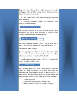 Targeted at the affluent class, hotels, restaurants and other
public places; this specialist product aims to disinfect and clean
the urinals and wash basins only.

        Blue colored balls which dispense blue color each time
water is applied.
        Prominent fragrance produces air freshening effect
implying hygienic cleaning.

      Communication Strategy

The product is targeted at the small affluent segment, but it
strengthens the top of mind awareness of specialist toilet
cleaning and positioning of the harpic brand.

     Rural Market Strategy


The Home and toilet cleaning category has not been able to
make a rural footprint. This market segmen would drive the
                                    segment

future growth of the category.

The major pain point in the rural areas are the toilets outside
homes which are either left unattended or are cleaned by
substandard products, especially acid or phenyl.

A frontal attack on acid and phenyl which give cleaning action
but not germ kill should be used.

          Product Strategy

Thus, HARPIC PHENO, a germ + stain cleaner is proposed.
Pheno is a thick concentrate with a super strong odor that
substitutes the fumes cleaning action by ac or phenyl. Its
                                              acid
application is similar to phenyl, where it is diluted in water and
used over the commode, cement floors, walls of the bathroom.

       Thick Concentrate
       Super Strong odor implying cleaning action
       Diluted in water and used for the entire bathroom
 