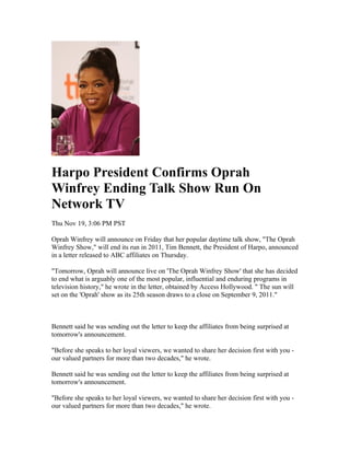 Harpo President Confirms Oprah
Winfrey Ending Talk Show Run On
Network TV
Thu Nov 19, 3:06 PM PST

Oprah Winfrey will announce on Friday that her popular daytime talk show, "The Oprah
Winfrey Show," will end its run in 2011, Tim Bennett, the President of Harpo, announced
in a letter released to ABC affiliates on Thursday.

"Tomorrow, Oprah will announce live on 'The Oprah Winfrey Show' that she has decided
to end what is arguably one of the most popular, influential and enduring programs in
television history," he wrote in the letter, obtained by Access Hollywood. " The sun will
set on the 'Oprah' show as its 25th season draws to a close on September 9, 2011."



Bennett said he was sending out the letter to keep the affiliates from being surprised at
tomorrow's announcement.

"Before she speaks to her loyal viewers, we wanted to share her decision first with you -
our valued partners for more than two decades," he wrote.

Bennett said he was sending out the letter to keep the affiliates from being surprised at
tomorrow's announcement.

"Before she speaks to her loyal viewers, we wanted to share her decision first with you -
our valued partners for more than two decades," he wrote.
 