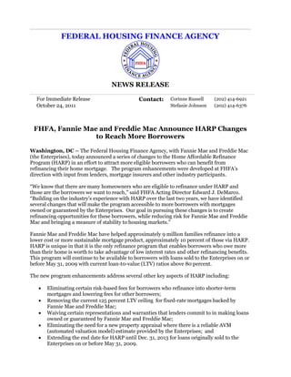 FEDERAL HOUSING FINANCE AGENCY




                                   NEWS RELEASE

  For Immediate Release                        Contact:      Corinne Russell    (202) 414-6921
  October 24, 2011                                           Stefanie Johnson   (202) 414-6376




 FHFA, Fannie Mae and Freddie Mac Announce HARP Changes
                 to Reach More Borrowers

Washington, DC – The Federal Housing Finance Agency, with Fannie Mae and Freddie Mac
(the Enterprises), today announced a series of changes to the Home Affordable Refinance
Program (HARP) in an effort to attract more eligible borrowers who can benefit from
refinancing their home mortgage. The program enhancements were developed at FHFA’s
direction with input from lenders, mortgage insurers and other industry participants.

“We know that there are many homeowners who are eligible to refinance under HARP and
those are the borrowers we want to reach,” said FHFA Acting Director Edward J. DeMarco.
“Building on the industry’s experience with HARP over the last two years, we have identified
several changes that will make the program accessible to more borrowers with mortgages
owned or guaranteed by the Enterprises. Our goal in pursuing these changes is to create
refinancing opportunities for these borrowers, while reducing risk for Fannie Mae and Freddie
Mac and bringing a measure of stability to housing markets.”

Fannie Mae and Freddie Mac have helped approximately 9 million families refinance into a
lower cost or more sustainable mortgage product, approximately 10 percent of those via HARP.
HARP is unique in that it is the only refinance program that enables borrowers who owe more
than their home is worth to take advantage of low interest rates and other refinancing benefits.
This program will continue to be available to borrowers with loans sold to the Enterprises on or
before May 31, 2009 with current loan-t0-value (LTV) ratios above 80 percent.

The new program enhancements address several other key aspects of HARP including:

      Eliminating certain risk-based fees for borrowers who refinance into shorter-term
       mortgages and lowering fees for other borrowers;
      Removing the current 125 percent LTV ceiling for fixed-rate mortgages backed by
       Fannie Mae and Freddie Mac;
      Waiving certain representations and warranties that lenders commit to in making loans
       owned or guaranteed by Fannie Mae and Freddie Mac;
      Eliminating the need for a new property appraisal where there is a reliable AVM
       (automated valuation model) estimate provided by the Enterprises; and
      Extending the end date for HARP until Dec. 31, 2013 for loans originally sold to the
       Enterprises on or before May 31, 2009.
 