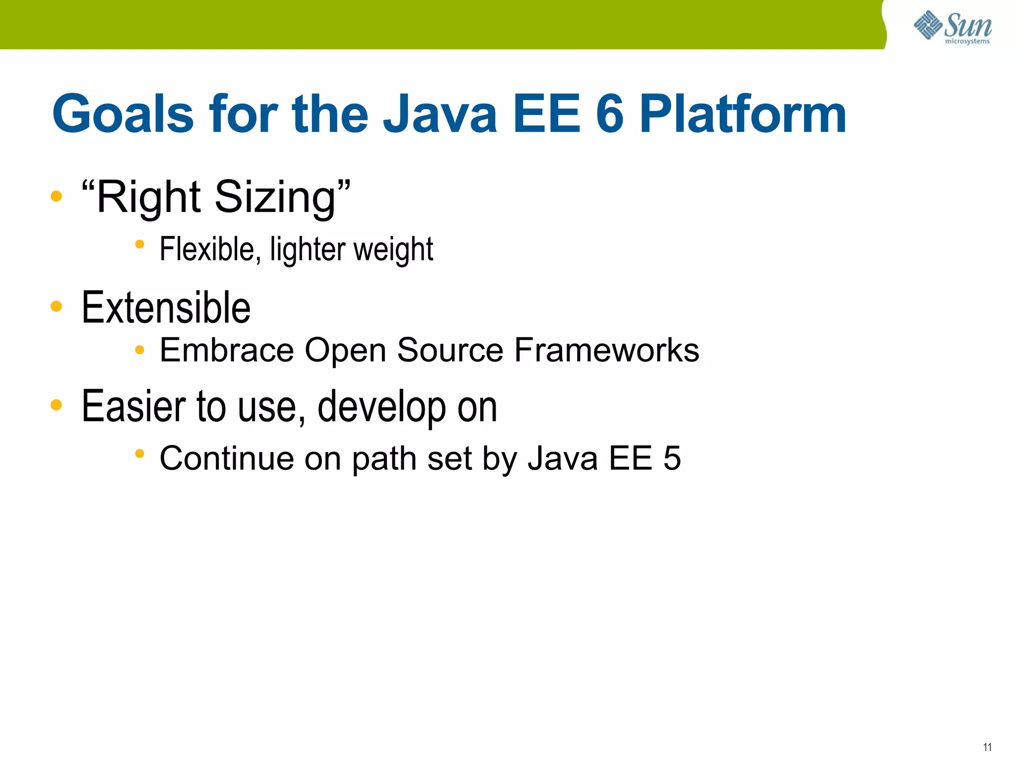 Goals for the Java EE 6 Platform
• “Right Sizing”
     ●
         Flexible, lighter weight
• Extensible
     ●   Embrace Open Source Frameworks
• Easier to use, develop on
     ●
         Continue on path set by Java EE 5




                                             11
 