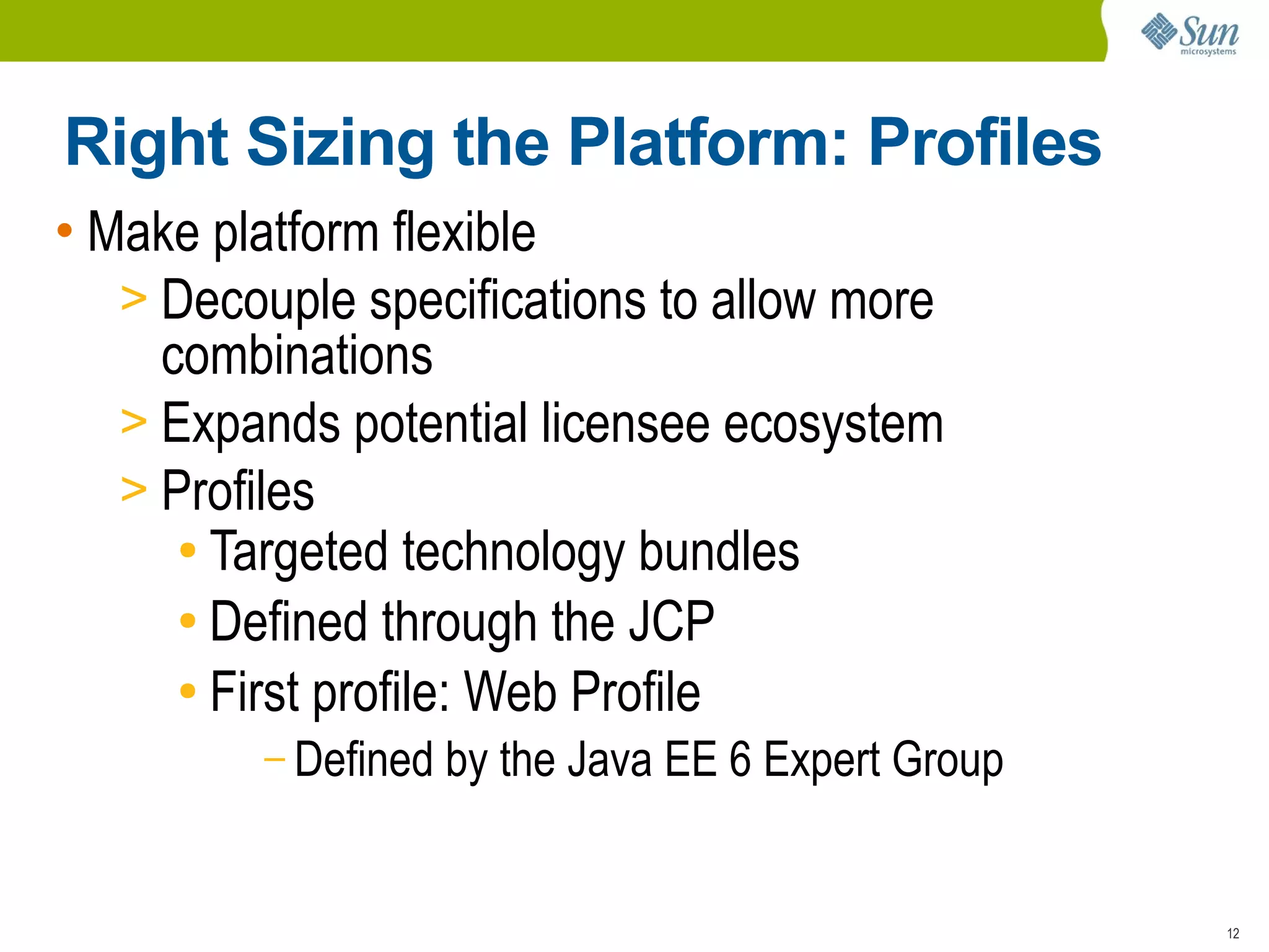 Right Sizing the Platform: Profiles
• Make platform flexible
   > Decouple specifications to allow more
     combinations
   > Expands potential licensee ecosystem
   > Profiles
      ● Targeted technology bundles

      ● Defined through the JCP

      ● First profile: Web Profile

         – Defined   by the Java EE 6 Expert Group


                                                     12
 