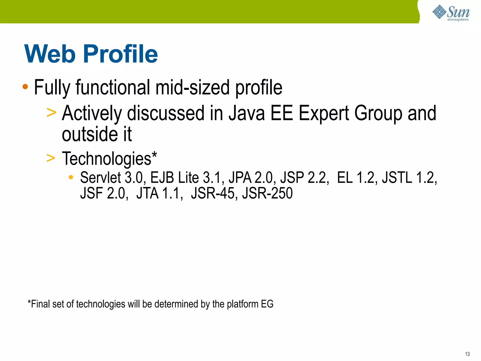 Web Profile
• Fully functional mid-sized profile
   > Actively discussed in Java EE Expert Group and
      outside it
    > Technologies*
       ● Servlet 3.0, EJB Lite 3.1, JPA 2.0, JSP 2.2, EL 1.2, JSTL 1.2,

         JSF 2.0, JTA 1.1, JSR-45, JSR-250




*Final set of technologies will be determined by the platform EG



                                                                          13
 