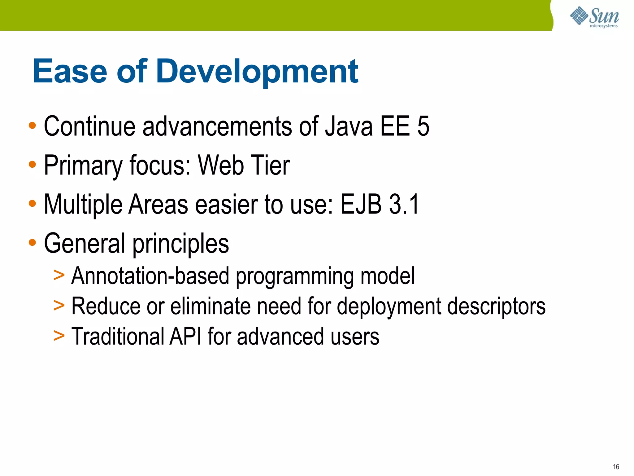 Ease of Development
• Continue advancements of Java EE 5
• Primary focus: Web Tier
• Multiple Areas easier to use: EJB 3.1
• General principles
  > Annotation-based programming model
  > Reduce or eliminate need for deployment descriptors
  > Traditional API for advanced users




                                                          16
 