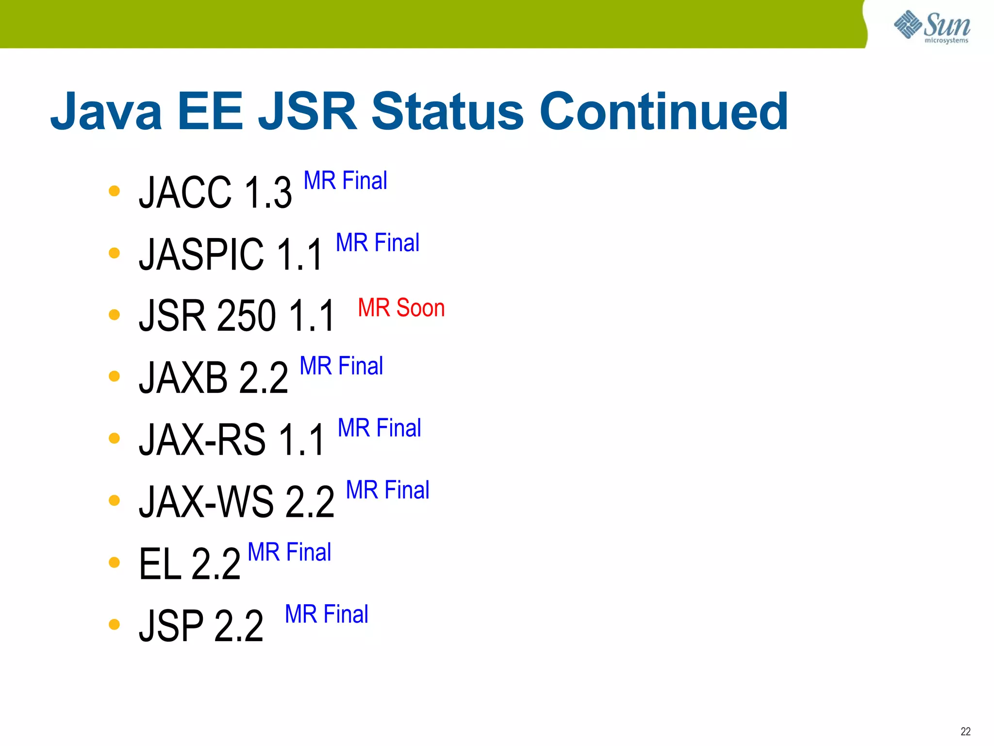 Java EE JSR Status Continued
  •   JACC 1.3 MR Final
  •   JASPIC 1.1 MR Final
  •   JSR 250 1.1 MR Soon
                 MR Final
  •   JAXB 2.2
                      MR Final
  •   JAX-RS 1.1
  •   JAX-WS 2.2 MR Final
  •   EL 2.2 MR Final
                MR Final
  •   JSP 2.2

                                 22
 