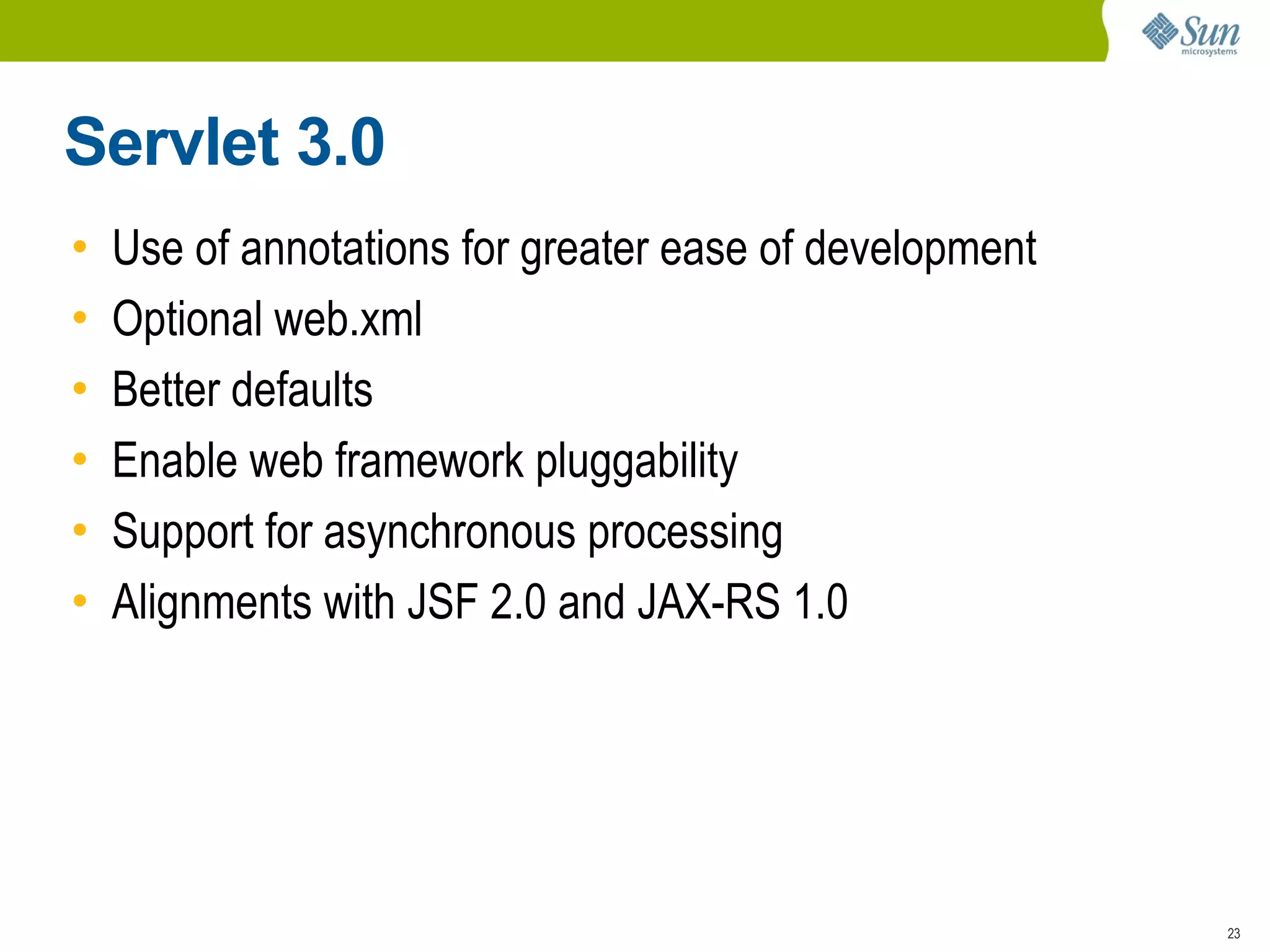 Servlet 3.0
•   Use of annotations for greater ease of development
•   Optional web.xml
•   Better defaults
•   Enable web framework pluggability
•   Support for asynchronous processing
•   Alignments with JSF 2.0 and JAX-RS 1.0




                                                         23
 