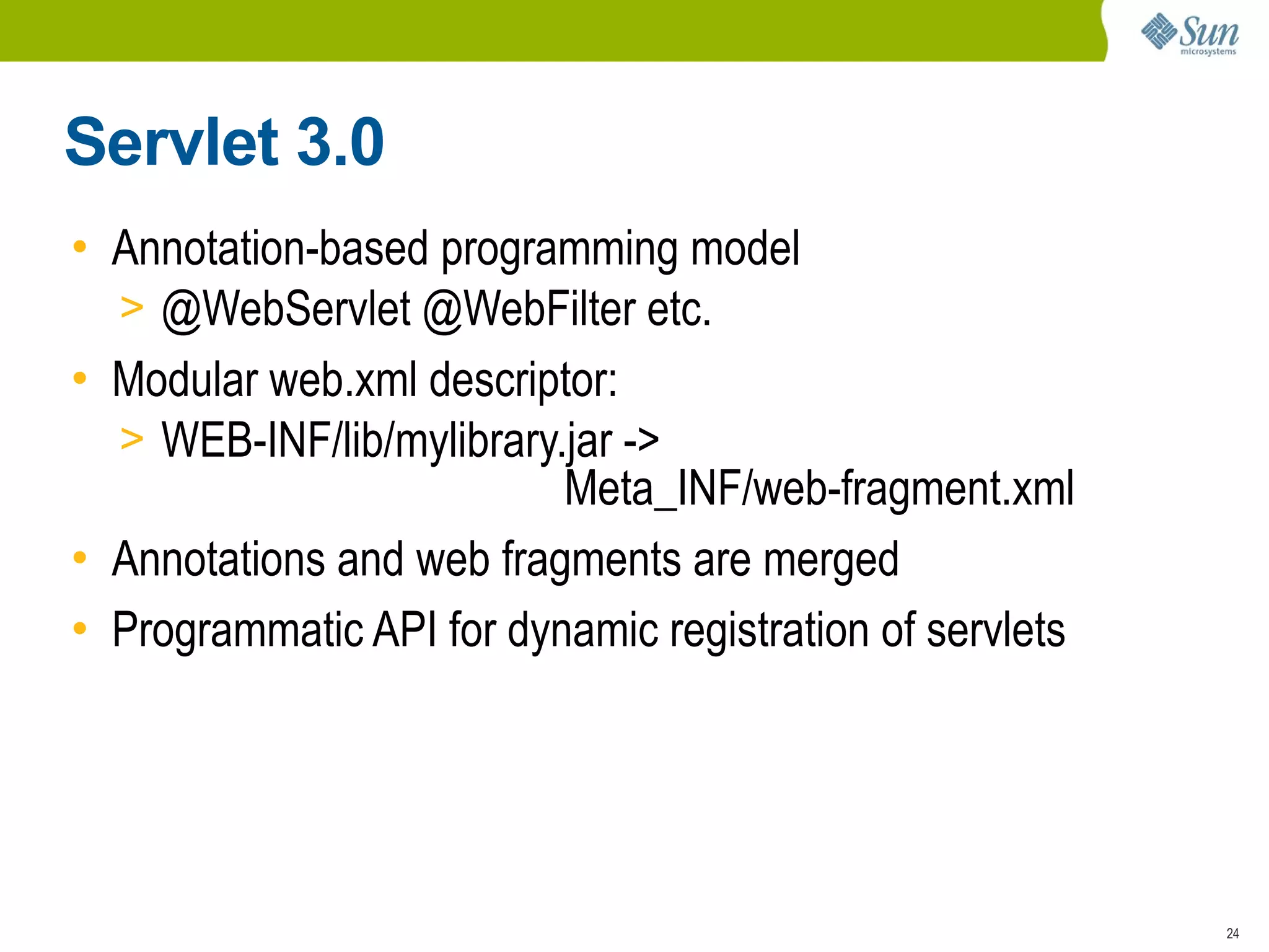 Servlet 3.0
• Annotation-based programming model
  > @WebServlet @WebFilter etc.
• Modular web.xml descriptor:
  > WEB-INF/lib/mylibrary.jar ->
                          Meta_INF/web-fragment.xml
• Annotations and web fragments are merged
• Programmatic API for dynamic registration of servlets




                                                          24
 