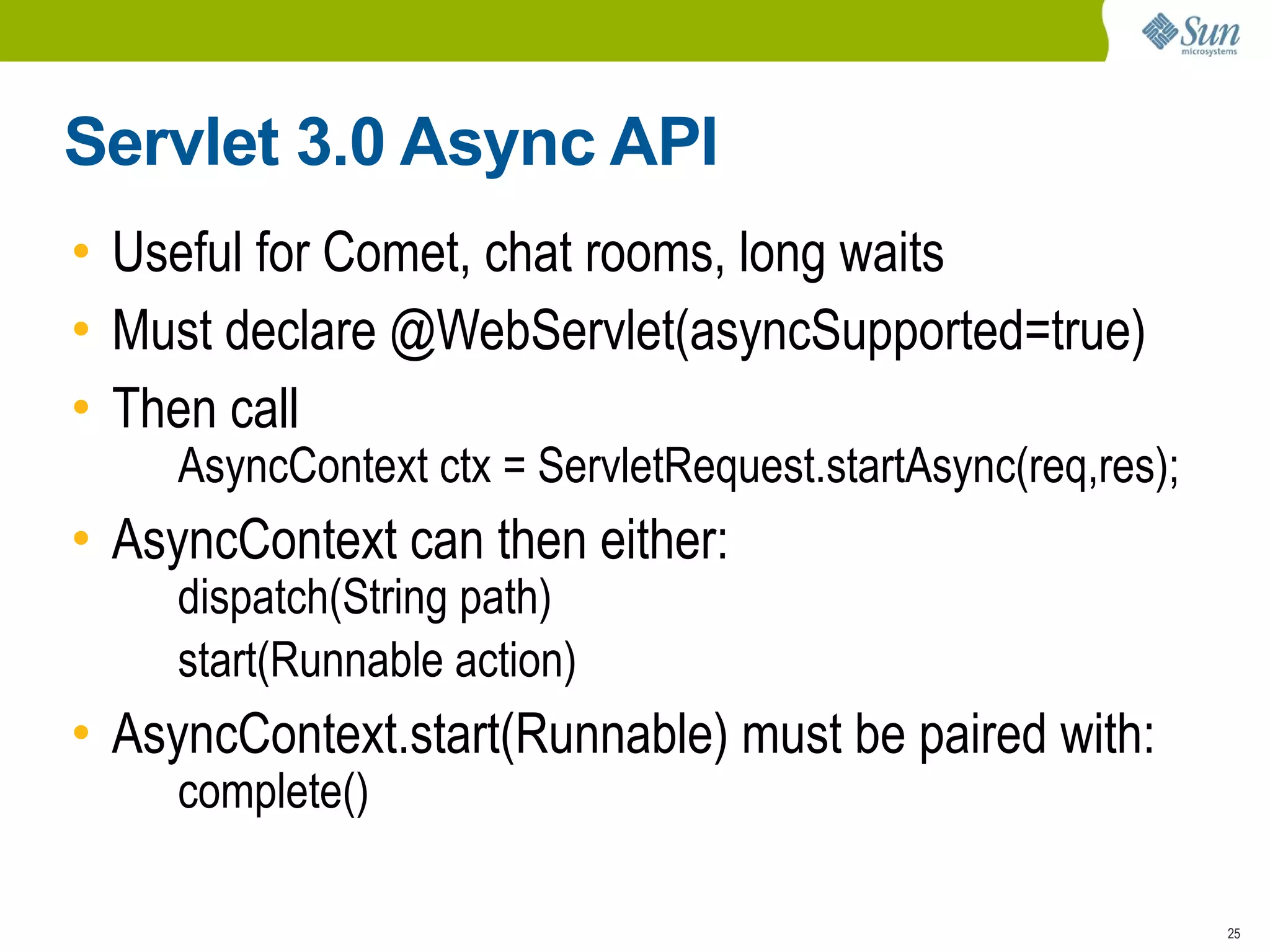 Servlet 3.0 Async API
• Useful for Comet, chat rooms, long waits
• Must declare @WebServlet(asyncSupported=true)
• Then call
     AsyncContext ctx = ServletRequest.startAsync(req,res);
• AsyncContext can then either:
     dispatch(String path)
     start(Runnable action)
• AsyncContext.start(Runnable) must be paired with:
     complete()

                                                              25
 