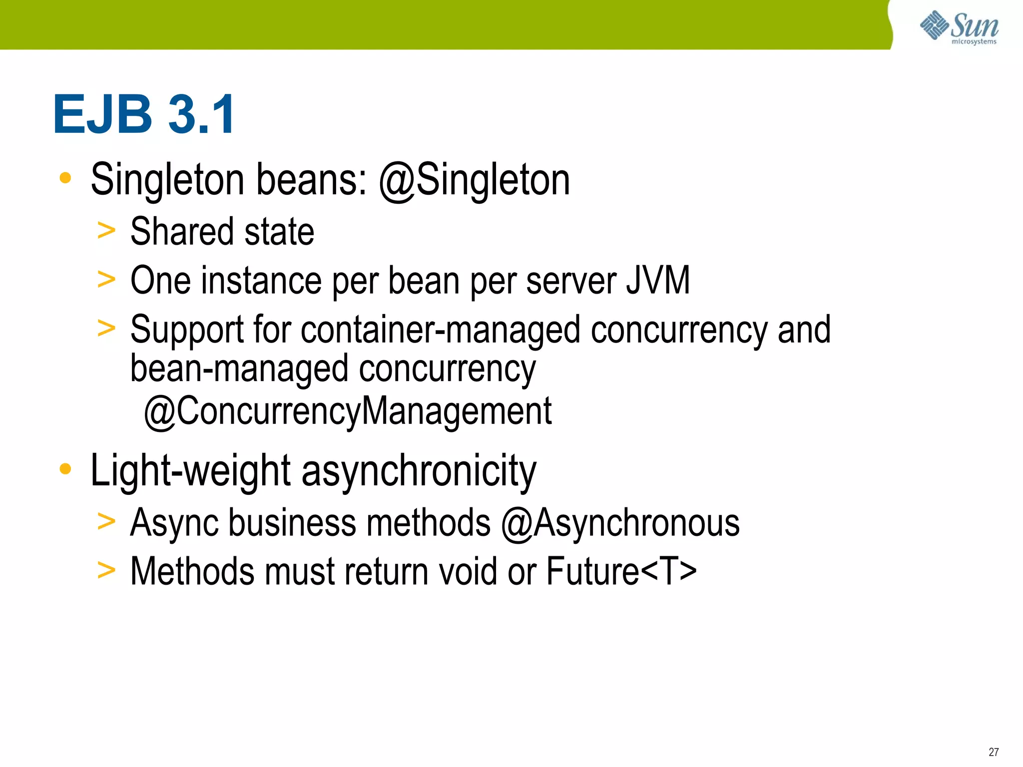 EJB 3.1
• Singleton beans: @Singleton
  > Shared state
  > One instance per bean per server JVM
  > Support for container-managed concurrency and
    bean-managed concurrency
     @ConcurrencyManagement
• Light-weight asynchronicity
  > Async business methods @Asynchronous
  > Methods must return void or Future<T>



                                                    27
 