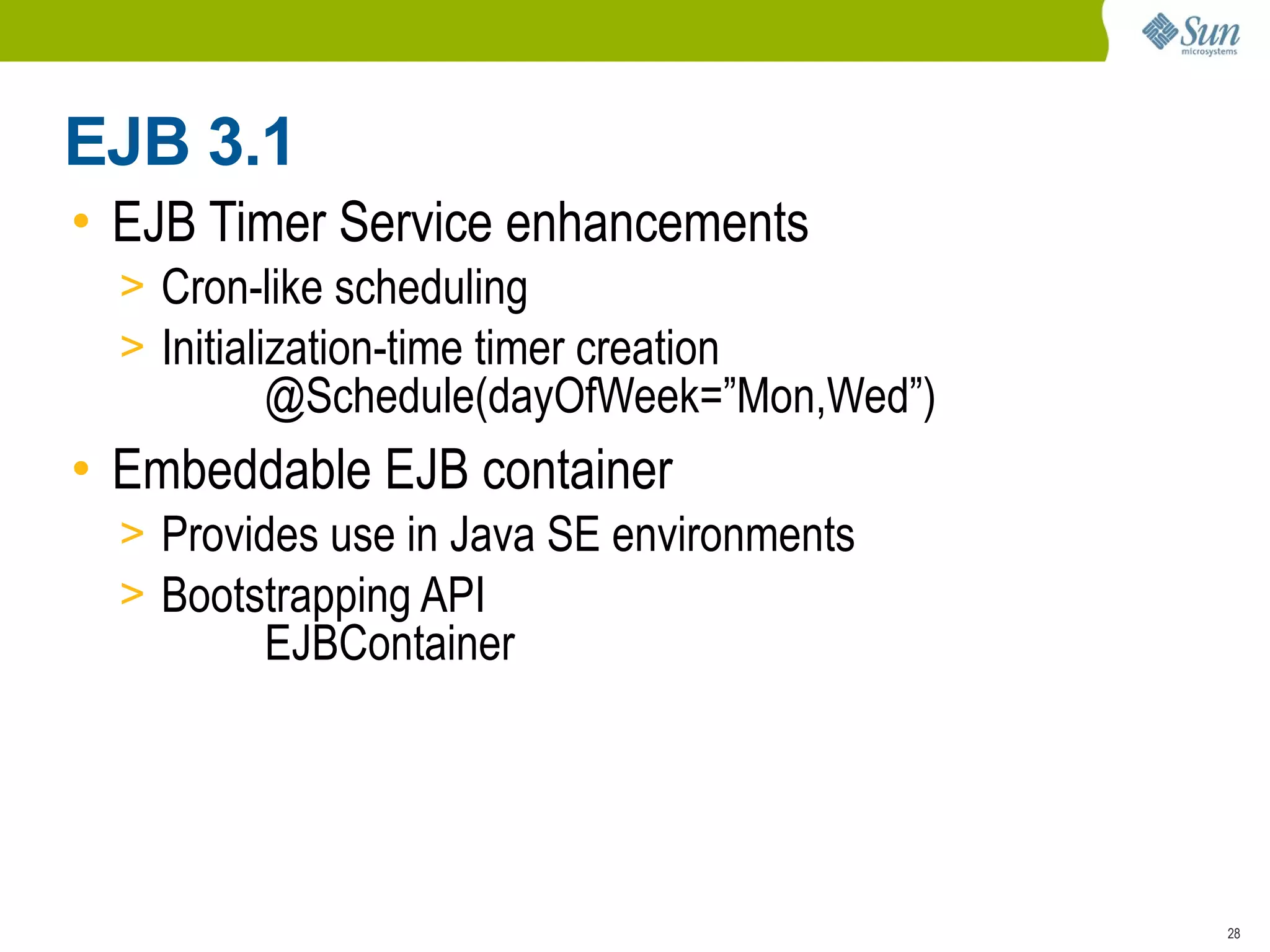 EJB 3.1
• EJB Timer Service enhancements
  > Cron-like scheduling
  > Initialization-time timer creation
          @Schedule(dayOfWeek=”Mon,Wed”)
• Embeddable EJB container
  > Provides use in Java SE environments
  > Bootstrapping API
          EJBContainer




                                           28
 