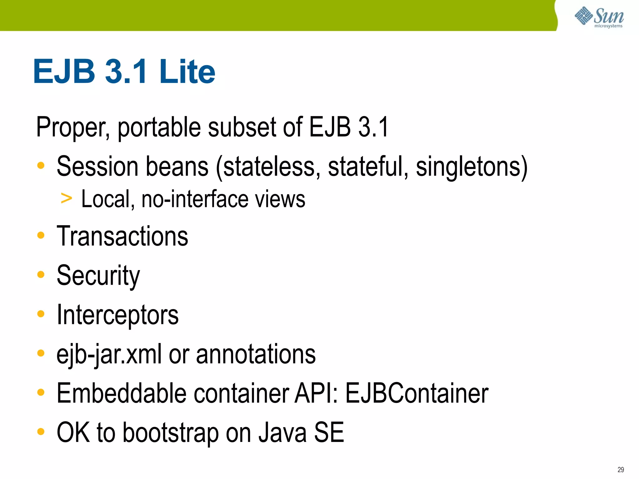 EJB 3.1 Lite
Proper, portable subset of EJB 3.1
• Session beans (stateless, stateful, singletons)
    > Local, no-interface views
•   Transactions
•   Security
•   Interceptors
•   ejb-jar.xml or annotations
•   Embeddable container API: EJBContainer
•   OK to bootstrap on Java SE
                                                    29
 
