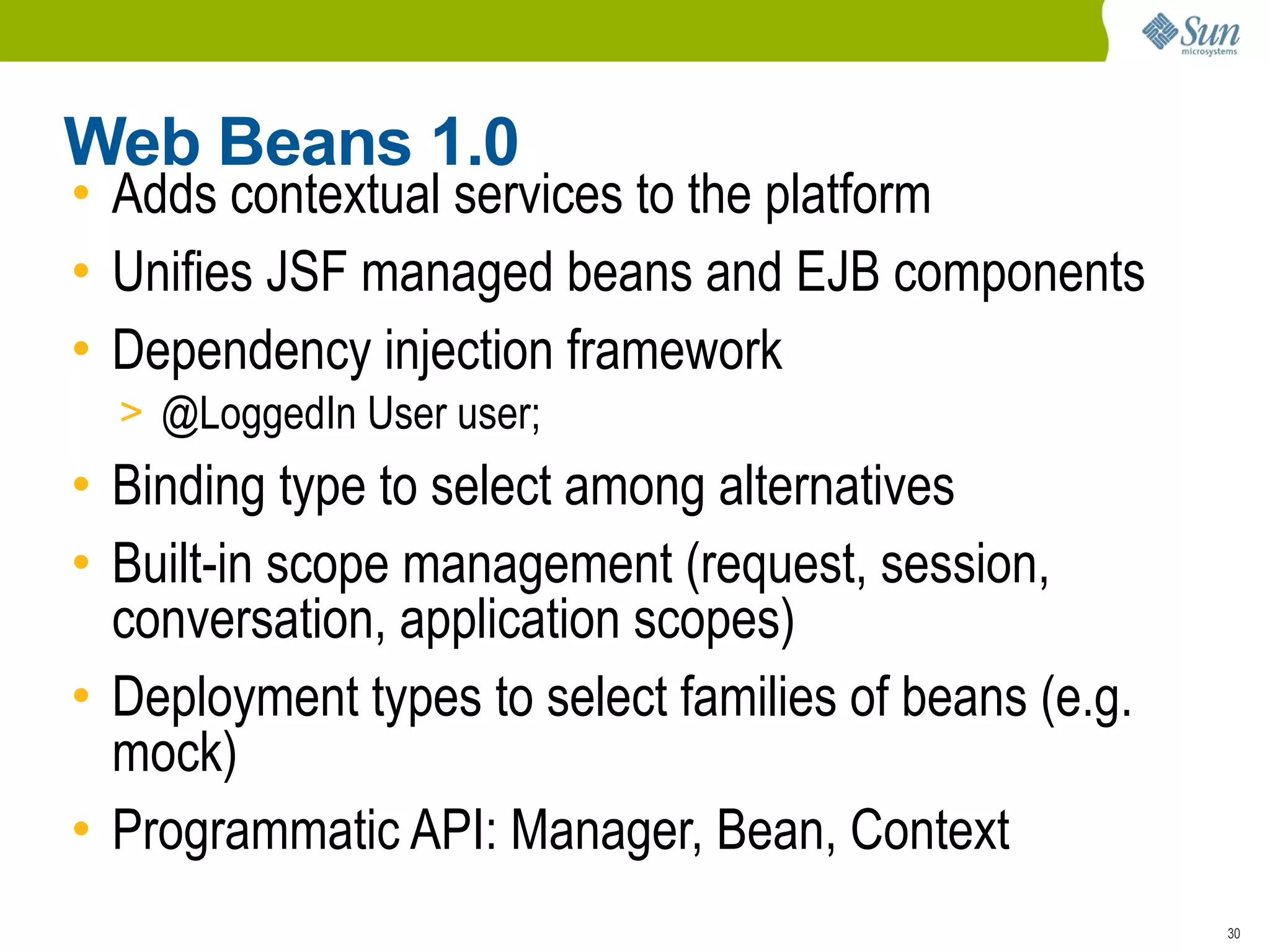 Web Beans 1.0
• Adds contextual services to the platform
• Unifies JSF managed beans and EJB components
• Dependency injection framework
  > @LoggedIn User user;
• Binding type to select among alternatives
• Built-in scope management (request, session,
  conversation, application scopes)
• Deployment types to select families of beans (e.g.
  mock)
• Programmatic API: Manager, Bean, Context
                                                       30
 