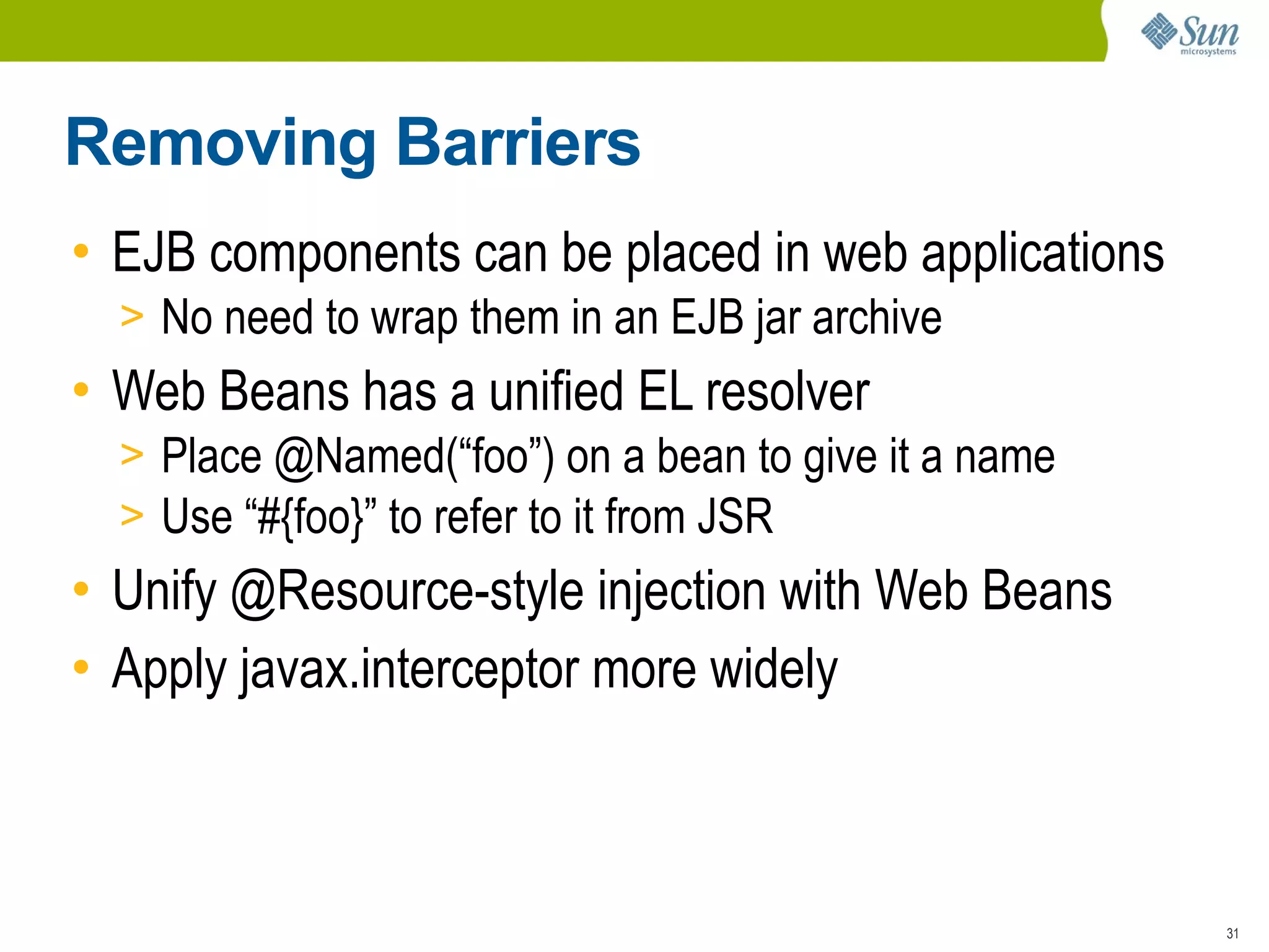 Removing Barriers
• EJB components can be placed in web applications
  > No need to wrap them in an EJB jar archive
• Web Beans has a unified EL resolver
  > Place @Named(“foo”) on a bean to give it a name
  > Use “#{foo}” to refer to it from JSR
• Unify @Resource-style injection with Web Beans
• Apply javax.interceptor more widely



                                                      31
 