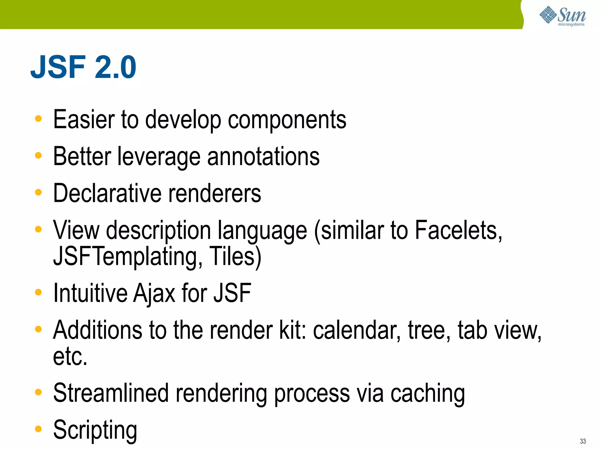 JSF 2.0
•   Easier to develop components
•   Better leverage annotations
•   Declarative renderers
•   View description language (similar to Facelets,
    JSFTemplating, Tiles)
•   Intuitive Ajax for JSF
•   Additions to the render kit: calendar, tree, tab view,
    etc.
•   Streamlined rendering process via caching
•   Scripting                                                33
 