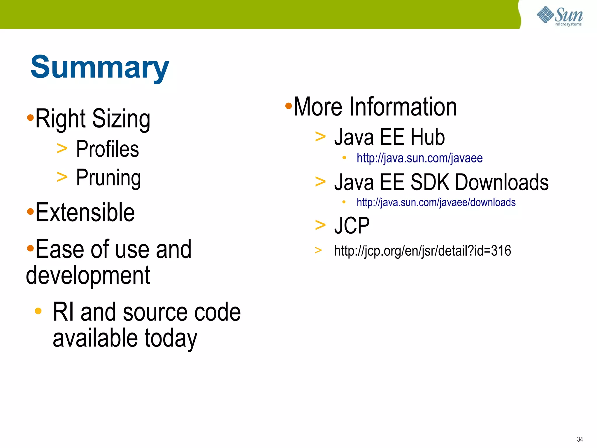 Summary
•Right Sizing           •More Information
                          > Java EE Hub
   > Profiles                  ●
                                   http://java.sun.com/javaee
   > Pruning              > Java EE SDK Downloads
                                   http://java.sun.com/javaee/downloads
•Extensible
                               ●




                          > JCP
•Ease of use and          > http://jcp.org/en/jsr/detail?id=316

development
 • RI and source code
   available today


                                                                          34
 