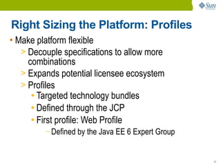 Right Sizing the Platform: Profiles
• Make platform flexible
   > Decouple specifications to allow more
     combinations
   > Expands potential licensee ecosystem
   > Profiles
      ● Targeted technology bundles

      ● Defined through the JCP

      ● First profile: Web Profile

         – Defined   by the Java EE 6 Expert Group


                                                     12
 