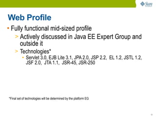 Web Profile
• Fully functional mid-sized profile
   > Actively discussed in Java EE Expert Group and
      outside it
    > Technologies*
       ● Servlet 3.0, EJB Lite 3.1, JPA 2.0, JSP 2.2, EL 1.2, JSTL 1.2,

         JSF 2.0, JTA 1.1, JSR-45, JSR-250




*Final set of technologies will be determined by the platform EG



                                                                          13
 