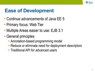 Ease of Development
• Continue advancements of Java EE 5
• Primary focus: Web Tier
• Multiple Areas easier to use: EJB 3.1
• General principles
  > Annotation-based programming model
  > Reduce or eliminate need for deployment descriptors
  > Traditional API for advanced users




                                                          16
 