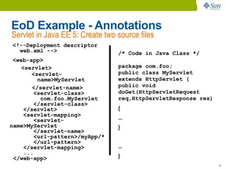 EoD Example - Annotations
Servlet in Java EE 5: Create two source files
<!--Deployment descriptor
  web.xml -->                    /* Code in Java Class */
 <web-app>
    <servlet>                    package com.foo;
       <servlet-                 public class MyServlet
          name>MyServlet         extends HttpServlet {
        </servlet-name>          public void
         <servlet-class>         doGet(HttpServletRequest
           com.foo.MyServlet     req,HttpServletResponse res)
         </servlet-class>
     </servlet>                  {
     <servlet-mapping>
         <servlet-               ...
name>MyServlet                   }
         </servlet-name>
         <url-pattern>/myApp/*
         </url-pattern>
     </servlet-mapping>          ...
     ...
 </web-app>                      }
                                                                18
 