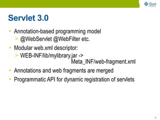 Servlet 3.0
• Annotation-based programming model
  > @WebServlet @WebFilter etc.
• Modular web.xml descriptor:
  > WEB-INF/lib/mylibrary.jar ->
                          Meta_INF/web-fragment.xml
• Annotations and web fragments are merged
• Programmatic API for dynamic registration of servlets




                                                          24
 