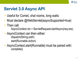 Servlet 3.0 Async API
• Useful for Comet, chat rooms, long waits
• Must declare @WebServlet(asyncSupported=true)
• Then call
     AsyncContext ctx = ServletRequest.startAsync(req,res);
• AsyncContext can then either:
     dispatch(String path)
     start(Runnable action)
• AsyncContext.start(Runnable) must be paired with:
     complete()

                                                              25
 