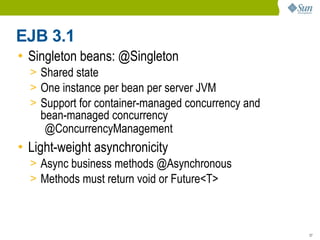 EJB 3.1
• Singleton beans: @Singleton
  > Shared state
  > One instance per bean per server JVM
  > Support for container-managed concurrency and
    bean-managed concurrency
     @ConcurrencyManagement
• Light-weight asynchronicity
  > Async business methods @Asynchronous
  > Methods must return void or Future<T>



                                                    27
 