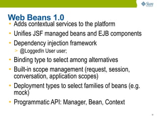 Web Beans 1.0
• Adds contextual services to the platform
• Unifies JSF managed beans and EJB components
• Dependency injection framework
  > @LoggedIn User user;
• Binding type to select among alternatives
• Built-in scope management (request, session,
  conversation, application scopes)
• Deployment types to select families of beans (e.g.
  mock)
• Programmatic API: Manager, Bean, Context
                                                       30
 