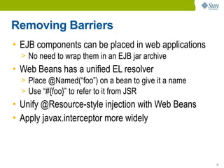 Removing Barriers
• EJB components can be placed in web applications
  > No need to wrap them in an EJB jar archive
• Web Beans has a unified EL resolver
  > Place @Named(“foo”) on a bean to give it a name
  > Use “#{foo}” to refer to it from JSR
• Unify @Resource-style injection with Web Beans
• Apply javax.interceptor more widely



                                                      31
 