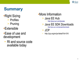 Summary
•Right Sizing           •More Information
                          > Java EE Hub
   > Profiles                  ●
                                   http://java.sun.com/javaee
   > Pruning              > Java EE SDK Downloads
                                   http://java.sun.com/javaee/downloads
•Extensible
                               ●




                          > JCP
•Ease of use and          > http://jcp.org/en/jsr/detail?id=316

development
 • RI and source code
   available today


                                                                          34
 