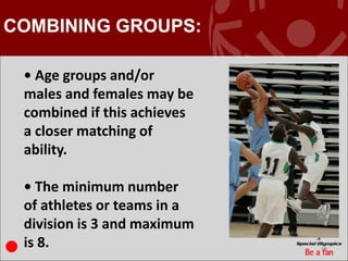 COMBINING GROUPS:

 • Age groups and/or
 males and females may be
 combined if this achieves
 a closer matching of
 ability.

 • The minimum number
 of athletes or teams in a
 division is 3 and maximum
 is 8.                       19
 